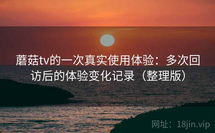 蘑菇tv的一次真实使用体验：多次回访后的体验变化记录（整理版）