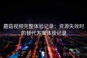 蘑菇视频完整体验记录：资源失效时的替代方案体验记录