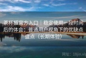 茶杯狐官方入口｜稳定使用一段时间后的体会：普通用户视角下的优缺点盘点（长期体验）
