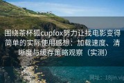 围绕茶杯狐cupfox努力让找电影变得简单的实际使用感想：加载速度、清晰度与缓存策略观察（实测）