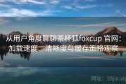从用户角度聊聊茶杯狐foxcup 官网：加载速度、清晰度与缓存策略观察