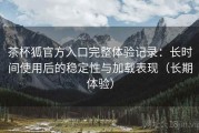 茶杯狐官方入口完整体验记录：长时间使用后的稳定性与加载表现（长期体验）