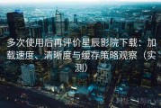 多次使用后再评价星辰影院下载：加载速度、清晰度与缓存策略观察（实测）