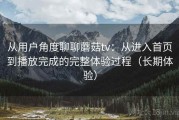 从用户角度聊聊蘑菇tv：从进入首页到播放完成的完整体验过程（长期体验）
