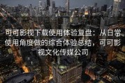 可可影视下载使用体验复盘：从日常使用角度做的综合体验总结，可可影视文化传媒公司