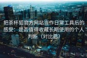 把茶杯狐官方网站当作日常工具后的感受：是否值得收藏长期使用的个人判断（对比后）
