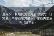 蘑菇tv｜长期反复使用后的感受：日常使用中哪些地方顺手，哪些需要适应（新手向）