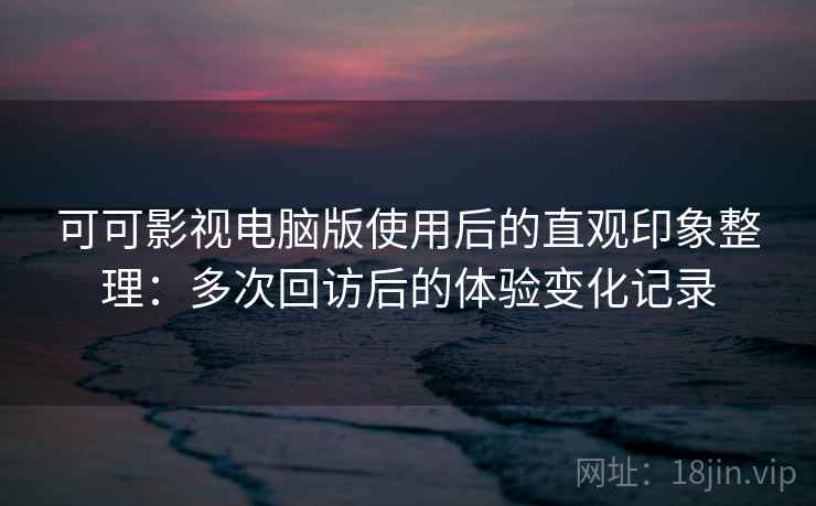 可可影视电脑版使用后的直观印象整理：多次回访后的体验变化记录