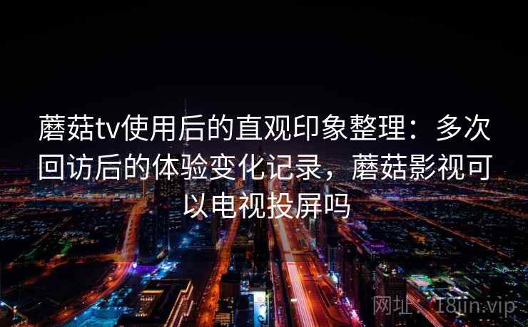 蘑菇tv使用后的直观印象整理：多次回访后的体验变化记录，蘑菇影视可以电视投屏吗