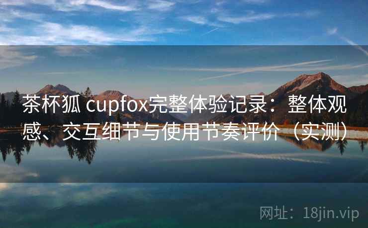 茶杯狐 cupfox完整体验记录：整体观感、交互细节与使用节奏评价（实测）