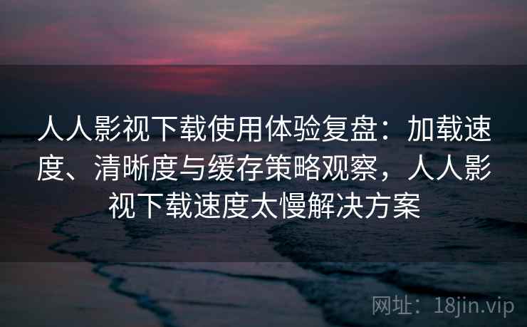 人人影视下载使用体验复盘：加载速度、清晰度与缓存策略观察，人人影视下载速度太慢解决方案