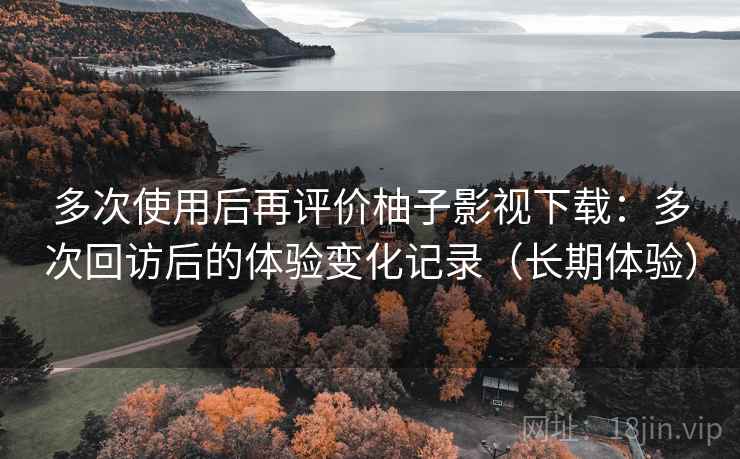 多次使用后再评价柚子影视下载：多次回访后的体验变化记录（长期体验）