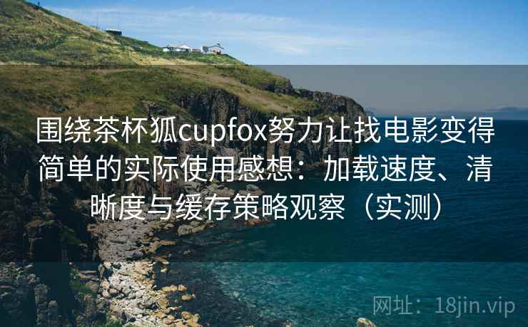 围绕茶杯狐cupfox努力让找电影变得简单的实际使用感想：加载速度、清晰度与缓存策略观察（实测）