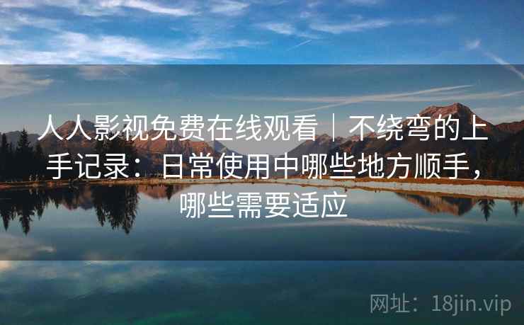 人人影视免费在线观看｜不绕弯的上手记录：日常使用中哪些地方顺手，哪些需要适应
