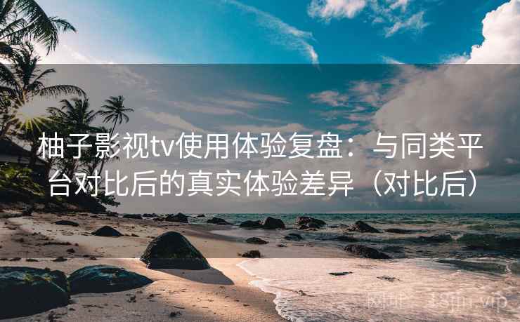 柚子影视tv使用体验复盘：与同类平台对比后的真实体验差异（对比后）