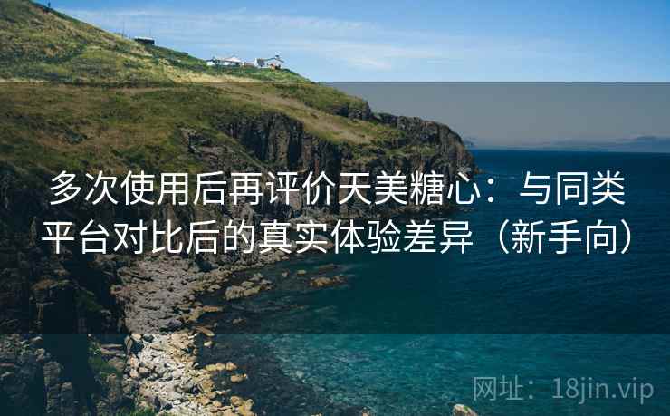 多次使用后再评价天美糖心：与同类平台对比后的真实体验差异（新手向）