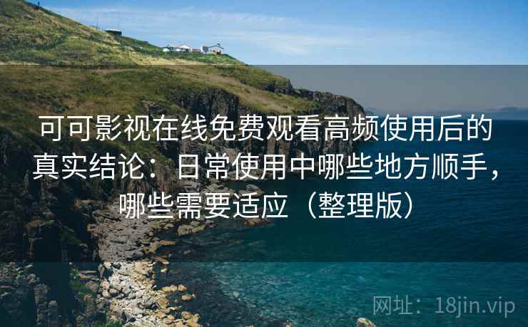 可可影视在线免费观看高频使用后的真实结论：日常使用中哪些地方顺手，哪些需要适应（整理版）