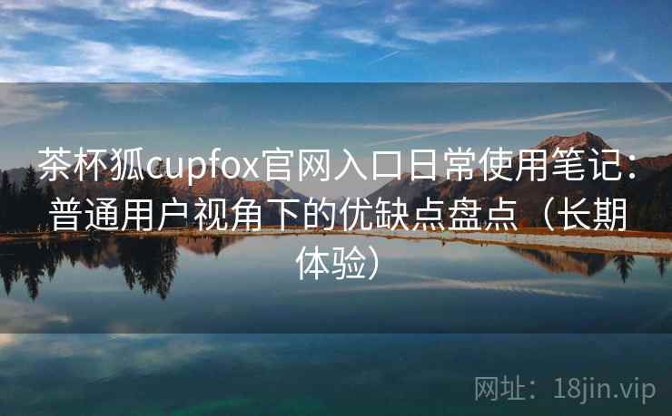 茶杯狐cupfox官网入口日常使用笔记：普通用户视角下的优缺点盘点（长期体验）