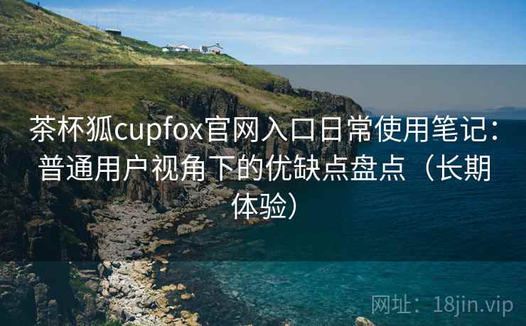 茶杯狐cupfox官网入口日常使用笔记：普通用户视角下的优缺点盘点（长期体验）