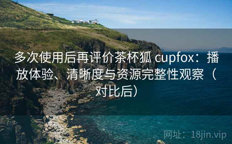 多次使用后再评价茶杯狐 cupfox：播放体验、清晰度与资源完整性观察（对比后）