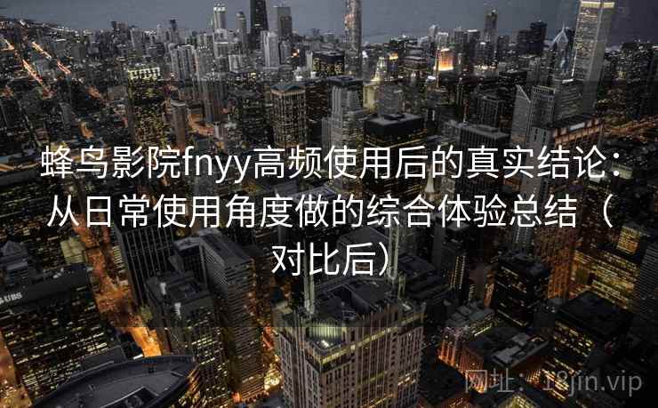 蜂鸟影院fnyy高频使用后的真实结论：从日常使用角度做的综合体验总结（对比后）