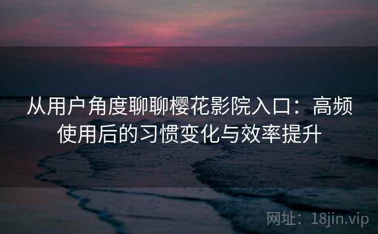 从用户角度聊聊樱花影院入口：高频使用后的习惯变化与效率提升