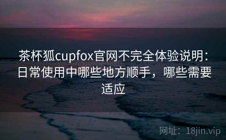 茶杯狐cupfox官网不完全体验说明：日常使用中哪些地方顺手，哪些需要适应