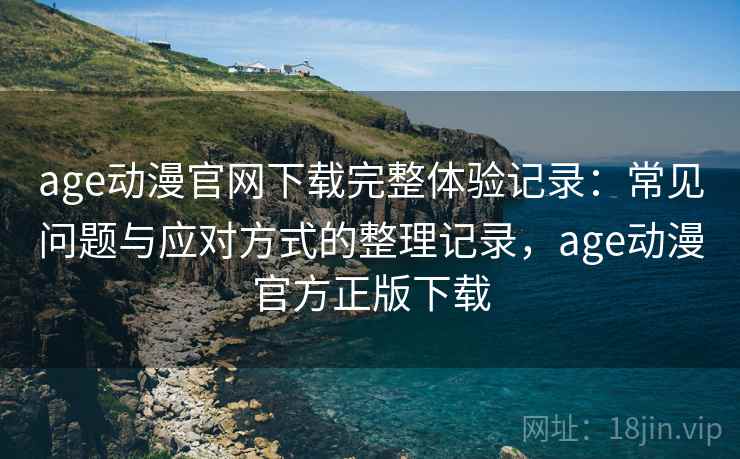age动漫官网下载完整体验记录：常见问题与应对方式的整理记录，age动漫官方正版下载