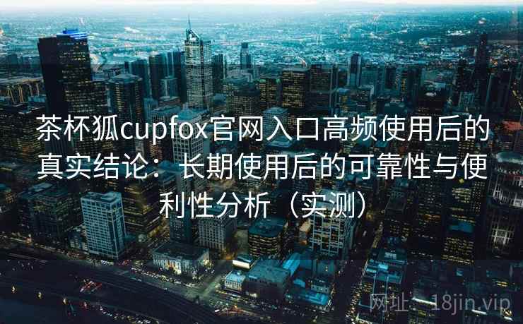 茶杯狐cupfox官网入口高频使用后的真实结论：长期使用后的可靠性与便利性分析（实测）