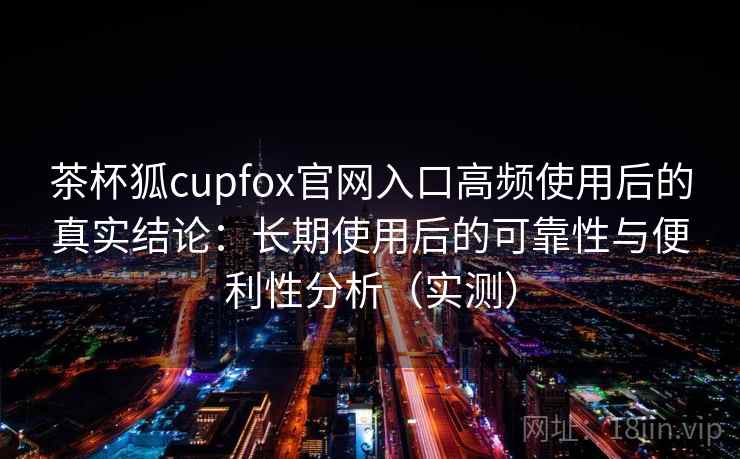 茶杯狐cupfox官网入口高频使用后的真实结论：长期使用后的可靠性与便利性分析（实测）