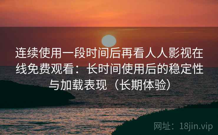 连续使用一段时间后再看人人影视在线免费观看：长时间使用后的稳定性与加载表现（长期体验）