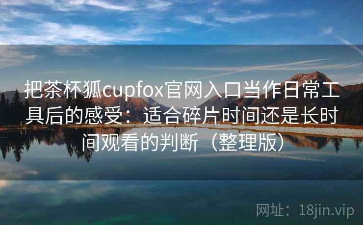 把茶杯狐cupfox官网入口当作日常工具后的感受：适合碎片时间还是长时间观看的判断（整理版）