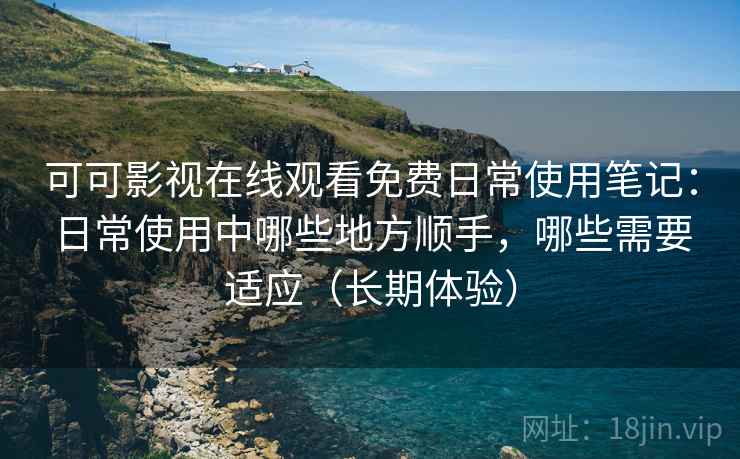 可可影视在线观看免费日常使用笔记：日常使用中哪些地方顺手，哪些需要适应（长期体验）