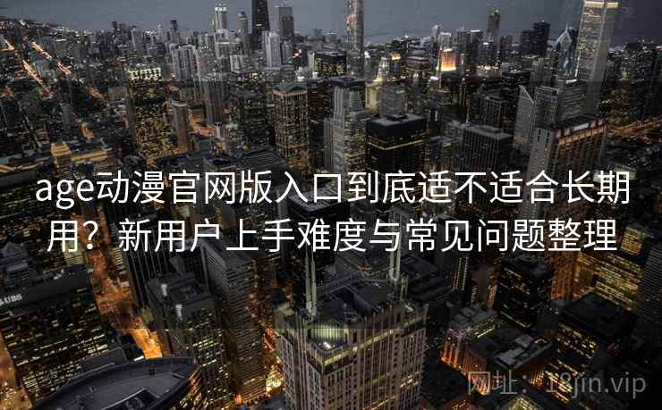 age动漫官网版入口到底适不适合长期用？新用户上手难度与常见问题整理