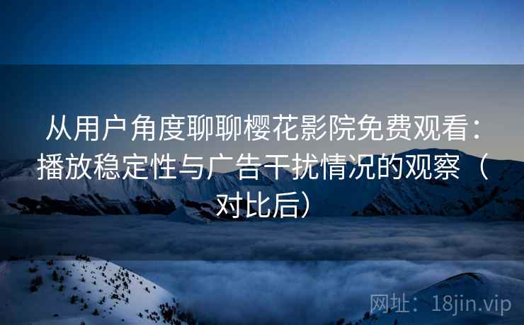 从用户角度聊聊樱花影院免费观看：播放稳定性与广告干扰情况的观察（对比后）