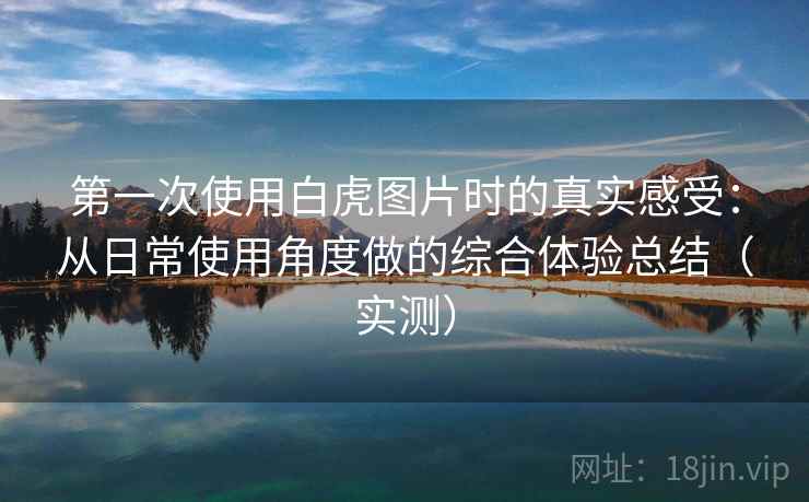 第一次使用白虎图片时的真实感受：从日常使用角度做的综合体验总结（实测）