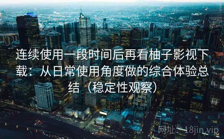 连续使用一段时间后再看柚子影视下载：从日常使用角度做的综合体验总结（稳定性观察）