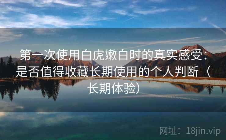 第一次使用白虎嫩白时的真实感受：是否值得收藏长期使用的个人判断（长期体验）