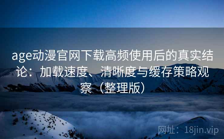 age动漫官网下载高频使用后的真实结论：加载速度、清晰度与缓存策略观察（整理版）