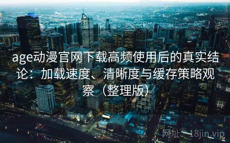 age动漫官网下载高频使用后的真实结论：加载速度、清晰度与缓存策略观察（整理版）