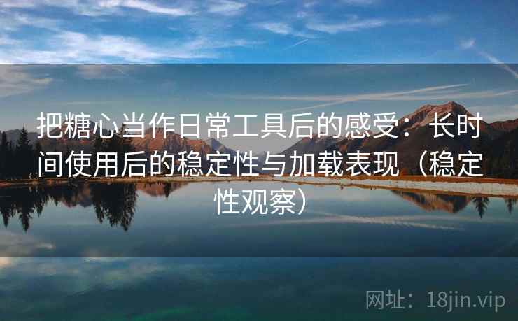 把糖心当作日常工具后的感受：长时间使用后的稳定性与加载表现（稳定性观察）