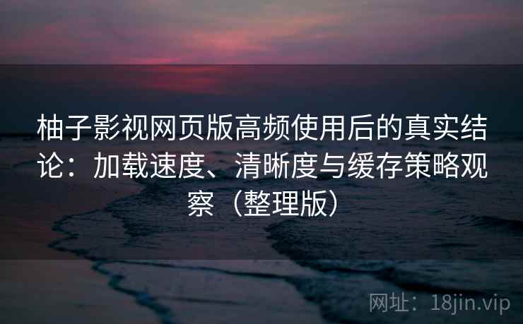 柚子影视网页版高频使用后的真实结论：加载速度、清晰度与缓存策略观察（整理版）
