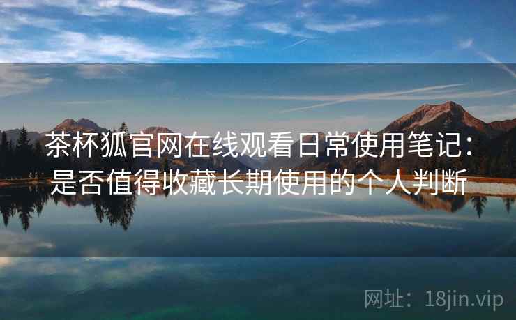 茶杯狐官网在线观看日常使用笔记：是否值得收藏长期使用的个人判断