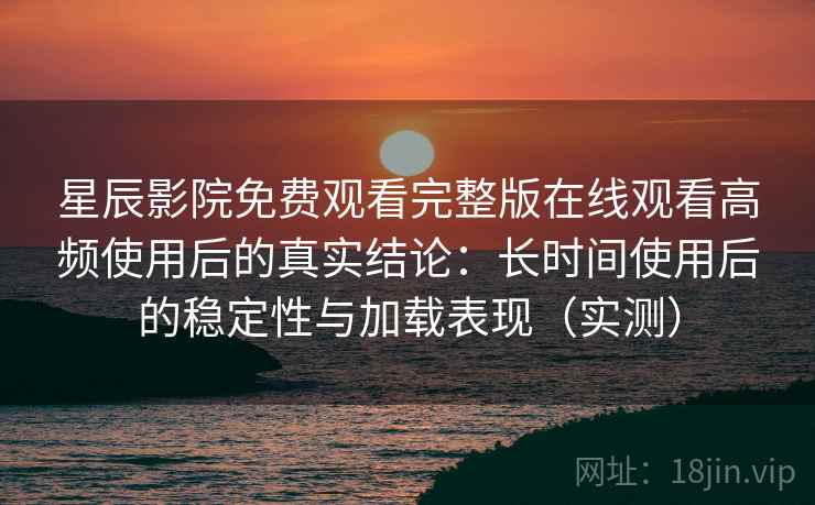 星辰影院免费观看完整版在线观看高频使用后的真实结论：长时间使用后的稳定性与加载表现（实测）