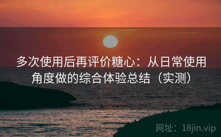 多次使用后再评价糖心：从日常使用角度做的综合体验总结（实测）