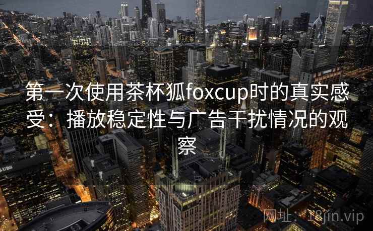 第一次使用茶杯狐foxcup时的真实感受：播放稳定性与广告干扰情况的观察