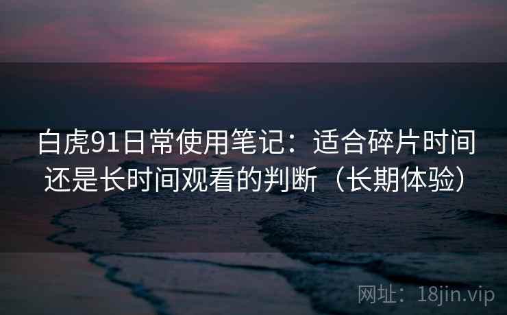白虎91日常使用笔记：适合碎片时间还是长时间观看的判断（长期体验）