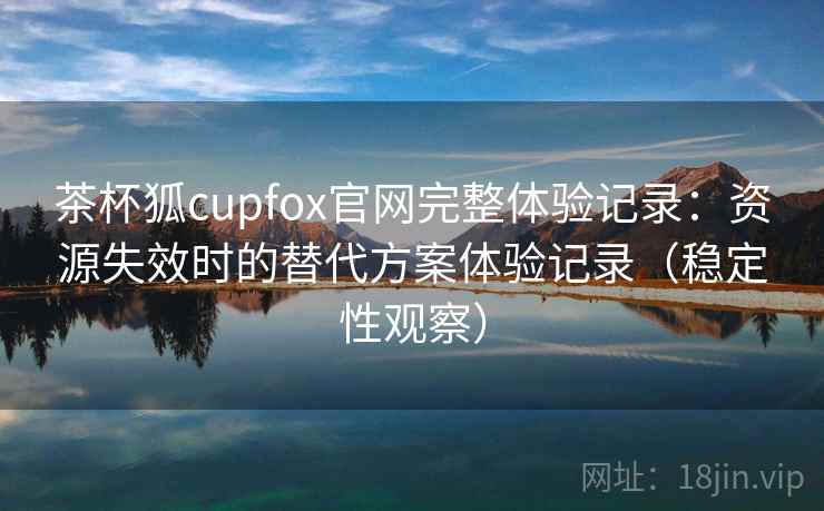 茶杯狐cupfox官网完整体验记录：资源失效时的替代方案体验记录（稳定性观察）