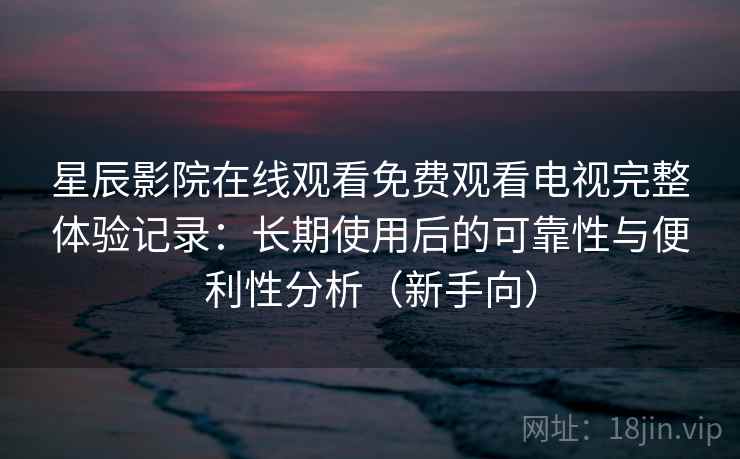 星辰影院在线观看免费观看电视完整体验记录：长期使用后的可靠性与便利性分析（新手向）