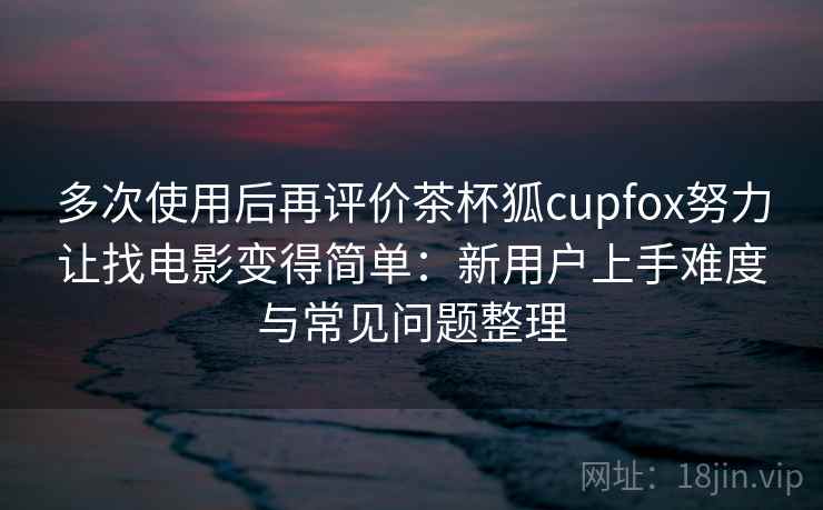 多次使用后再评价茶杯狐cupfox努力让找电影变得简单：新用户上手难度与常见问题整理